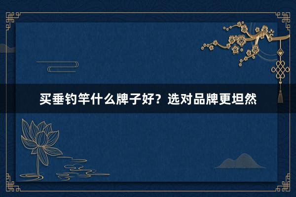 买垂钓竿什么牌子好？选对品牌更坦然