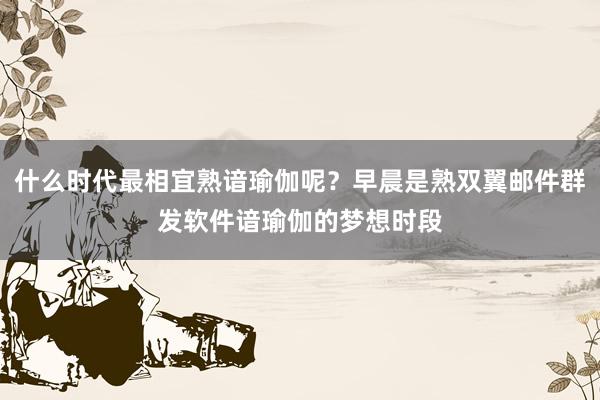 什么时代最相宜熟谙瑜伽呢？早晨是熟双翼邮件群发软件谙瑜伽的梦想时段