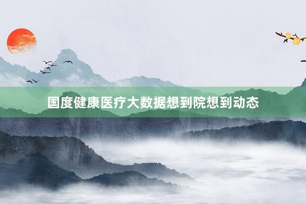 国度健康医疗大数据想到院想到动态